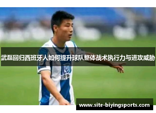 武磊回归西班牙人如何提升球队整体战术执行力与进攻威胁