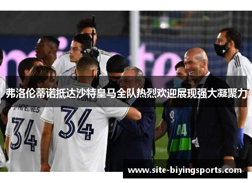 弗洛伦蒂诺抵达沙特皇马全队热烈欢迎展现强大凝聚力